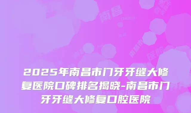 2025年南昌市门牙牙缝大修复医院口碑排名揭晓-南昌市门牙牙缝大修复口腔医院