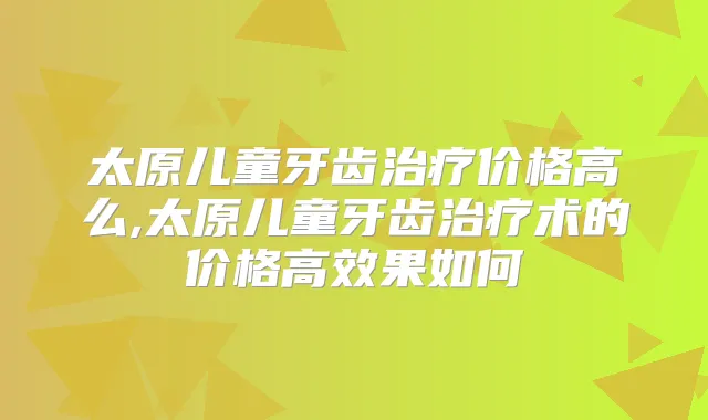 太原儿童牙齿价格高么,太原儿童牙齿术的价格高效果如何