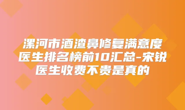 漯河市酒渣鼻修复满意度医生排名榜前10汇总-宋锐医生收费不贵是真的