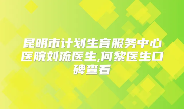 昆明市计划生育服务中心医院刘流医生,何黎医生口碑查看