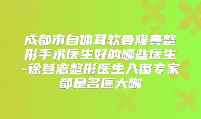 成都市自体耳软骨隆鼻整形手术医生好的哪些医生-徐登志整形医生入围专家都是名医大咖