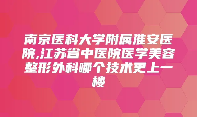 南京医科大学附属淮安医院,江苏省中医院医学美容整形外科哪个技术更上一楼