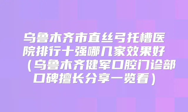 乌鲁木齐市直丝弓托槽医院排行十强哪几家效果好(乌鲁木齐健军口腔门诊部口碑擅长分享一览看)