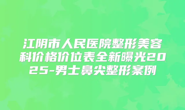 江阴市人民医院整形美容科价格价位表全新曝光2025-男士鼻尖整形案例
