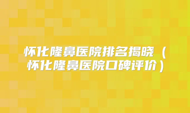 怀化隆鼻医院排名揭晓(怀化隆鼻医院口碑评价)