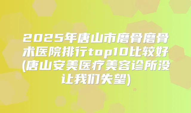 2025年唐山市磨骨磨骨术医院排行top10比较好(唐山安美医疗美容诊所没让我们失望)