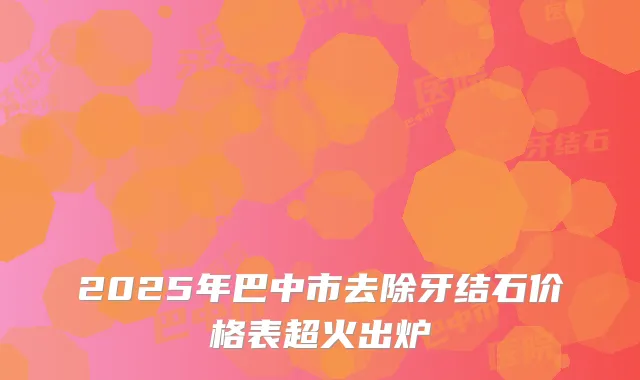 2025年巴中市去除牙结石价格表超火出炉