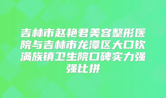 吉林市赵艳君美容整形医院与吉林市龙潭区大口钦满族镇卫生院口碑实力强强比拼
