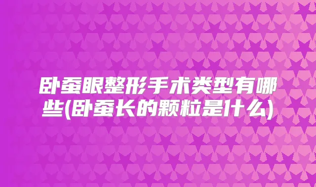 卧蚕眼整形手术类型有哪些(卧蚕长的颗粒是什么)