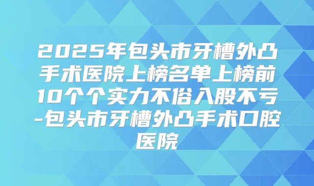 2025年包头市牙槽外凸手术医院上榜名单上榜前10个个实力不俗入股不亏-包头市牙槽外凸手术口腔医院