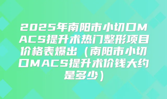 2025年南阳市小切口MACS提升术热门整形项目价格表爆出（南阳市小切口MACS提升术价钱大约是多少）