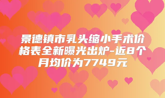 景德镇市乳头缩小手术价格表全新曝光出炉-近8个月均价为7749元