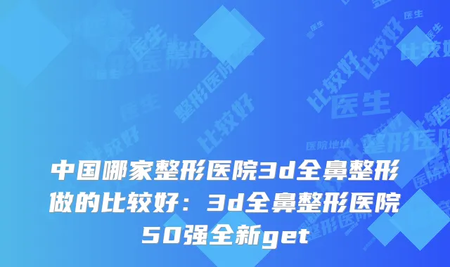 中国哪家整形医院3d全鼻整形做的比较好：3d全鼻整形医院50强全新get
