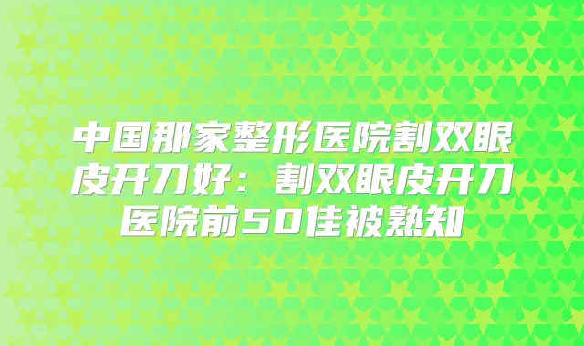 中国那家整形医院割双眼皮开刀好:割双眼皮开刀医院前50佳被熟知