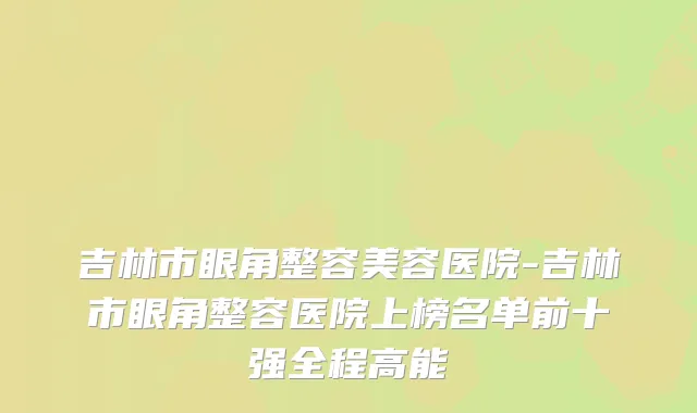吉林市眼角整容美容医院-吉林市眼角整容医院上榜名单前十强全程高能