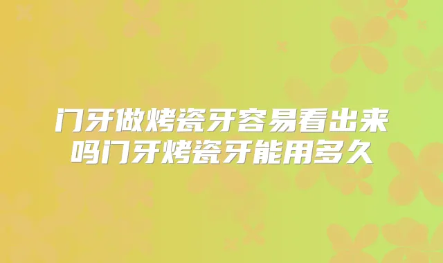 门牙做烤瓷牙容易看出来吗门牙烤瓷牙能用多久