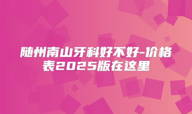 随州南山牙科好不好-价格表2025版在这里