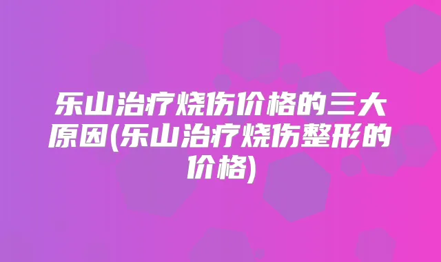 乐山烧伤价格的三大原因(乐山烧伤整形的价格)