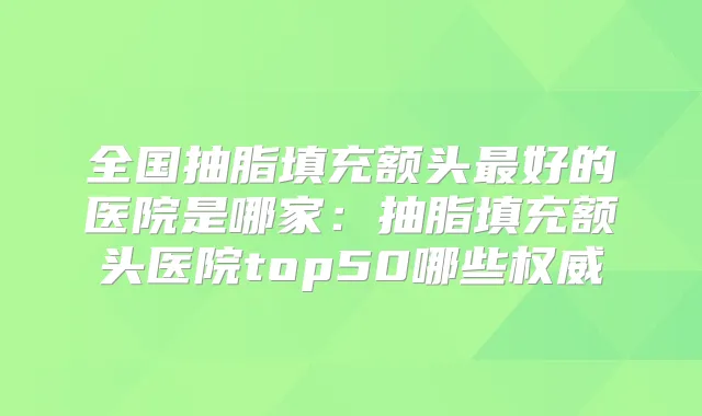 全国抽脂填充额头好的医院是哪家:抽脂填充额头医院top50哪些