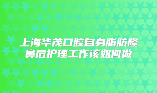 上海华茂口腔自身脂肪隆鼻后护理工作该如何做