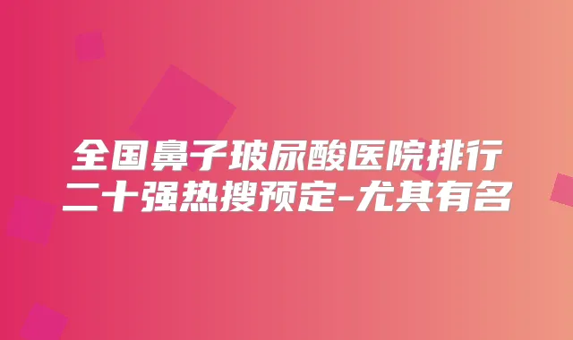 全国鼻子玻尿酸医院排行二十强热搜预定-尤其有名