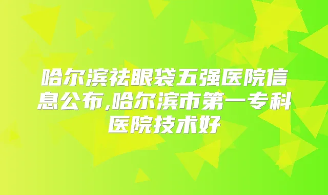 哈尔滨祛眼袋五强医院信息公布,哈尔滨市第一专科医院技术好