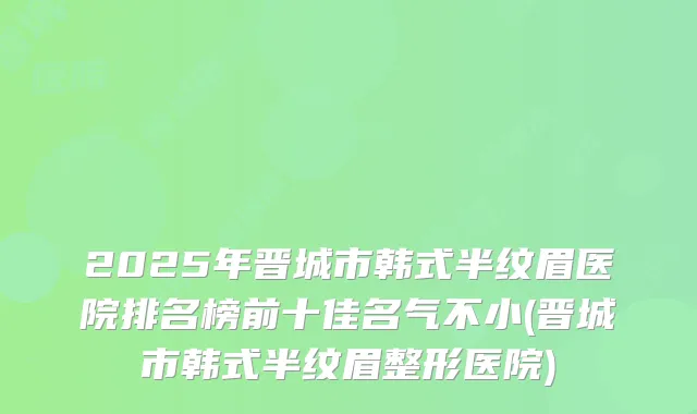 2025年晋城市韩式半纹眉医院排名榜前十佳名气不小(晋城市韩式半纹眉整形医院)