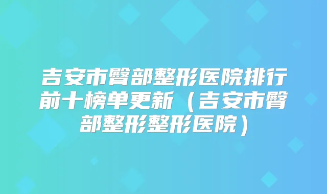 吉安市臀部整形医院排行前十榜单更新（吉安市臀部整形整形医院）