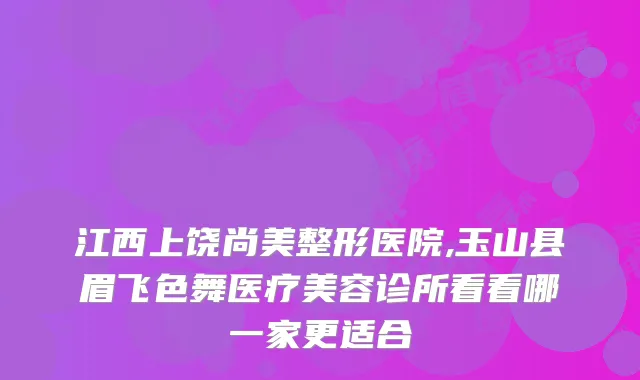 江西上饶尚美整形医院,玉山县眉飞色舞医疗美容诊所看看哪一家更适合