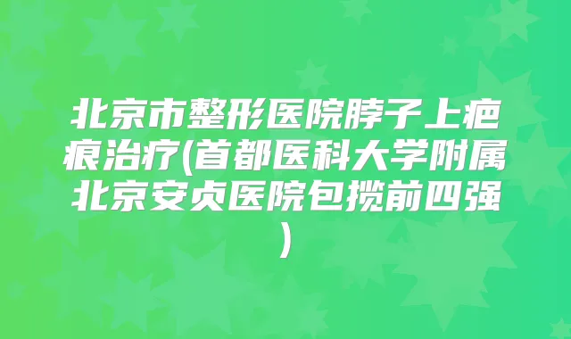 北京市整形医院脖子上疤痕(首都医科大学附属北京安贞医院包揽前四强)