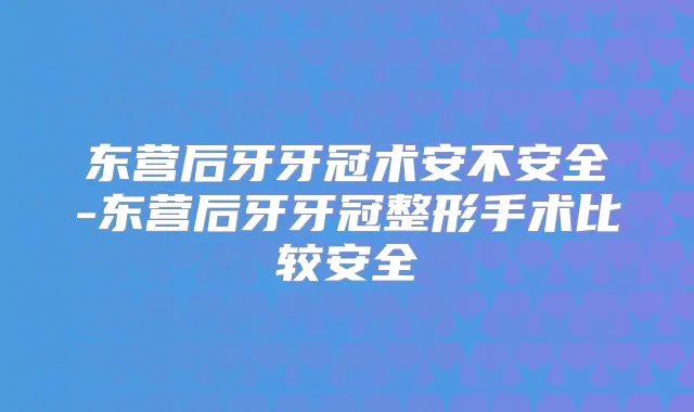 东营后牙牙冠术安不安全-东营后牙牙冠整形手术比较安全