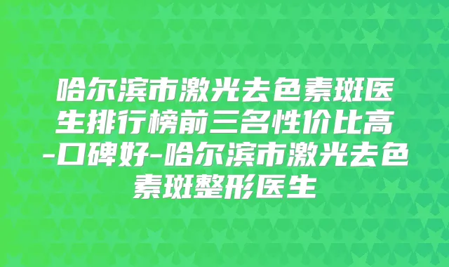 哈尔滨市激光去色素斑医生排行榜前三名性价比高-口碑好-哈尔滨市激光去色素斑整形医生