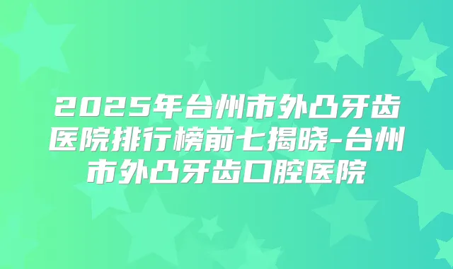 2025年台州市外凸牙齿医院排行榜前七揭晓-台州市外凸牙齿口腔医院
