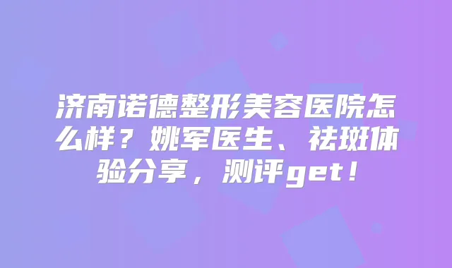 济南诺德整形美容医院怎么样?姚军医生、祛斑体验分享,测评get!