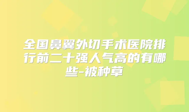 全国鼻翼外切手术医院排行前二十强人气高的有哪些-被种草