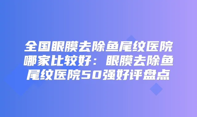 全国眼膜去除鱼尾纹医院哪家比较好:眼膜去除鱼尾纹医院50强好评盘点