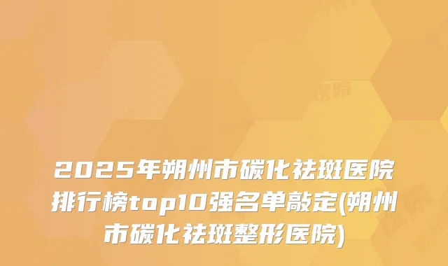 2025年朔州市碳化祛斑医院排行榜top10强名单敲定(朔州市碳化祛斑整形医院)