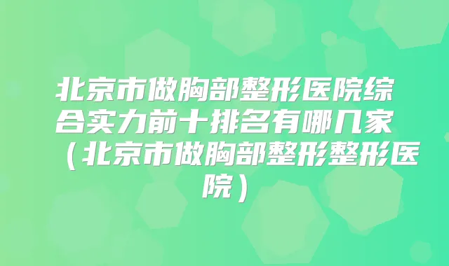 北京市做胸部整形医院综合实力前十排名有哪几家(北京市做胸部整形整形医院)