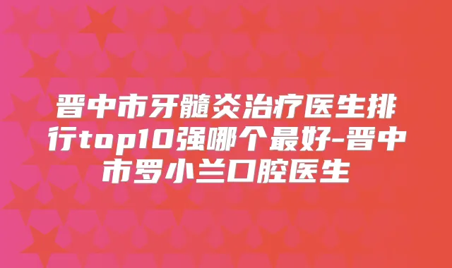 晋中市牙髓炎医生排行top10强哪个好-晋中市罗小兰口腔医生