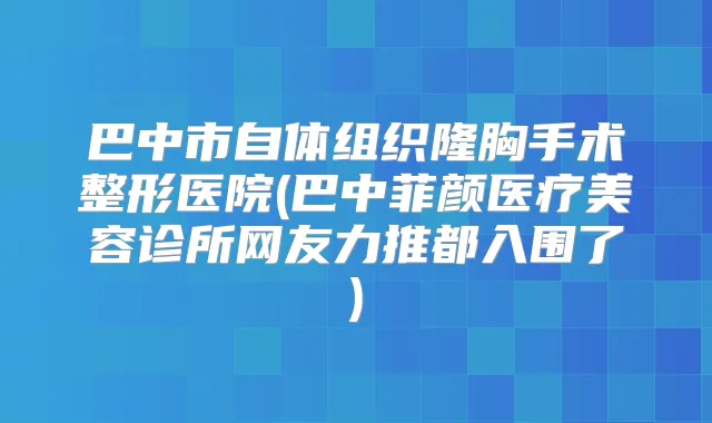 巴中市自体组织隆胸手术整形医院(巴中菲颜医疗美容诊所网友力推都入围了)