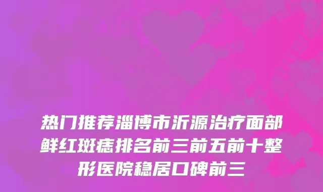 热门推荐淄博市沂源面部鲜红斑痣排名前三前五前十整形医院稳居口碑前三