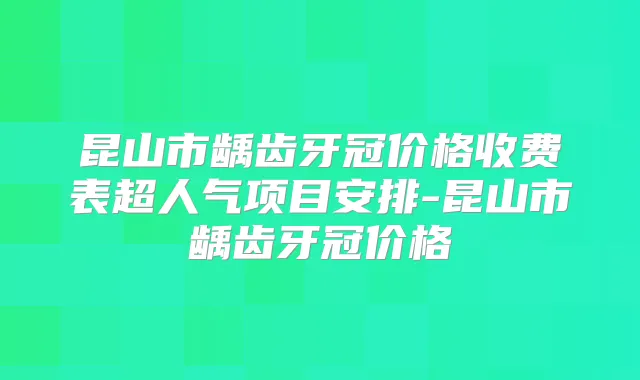 昆山市龋齿牙冠价格收费表超人气项目安排-昆山市龋齿牙冠价格