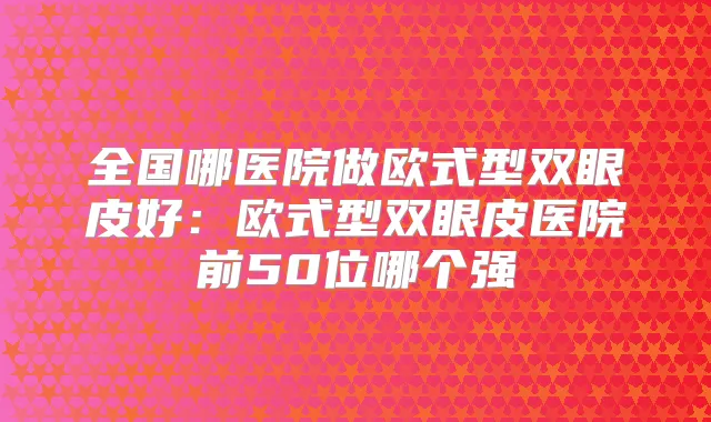 全国哪医院做欧式型双眼皮好:欧式型双眼皮医院前50位哪个强