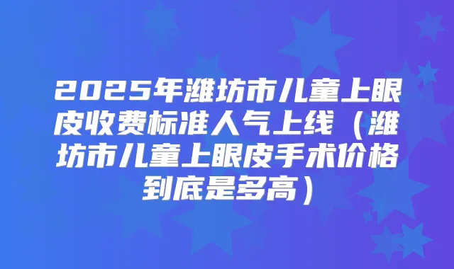 2025年潍坊市儿童上眼皮收费标准人气上线(潍坊市儿童上眼皮手术价格到底是多高)