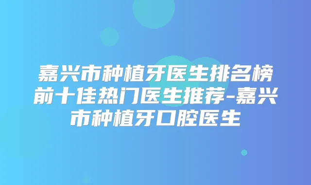 嘉兴市种植牙医生排名榜前十佳热门医生推荐-嘉兴市种植牙口腔医生