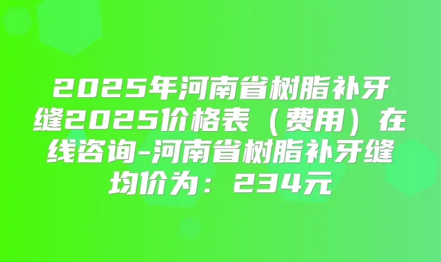 2025年河南省树脂补牙缝2025价格表(费用)在线咨询-河南省树脂补牙缝均价为:234元