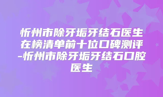 忻州市除牙垢牙结石医生在榜清单前十位口碑测评-忻州市除牙垢牙结石口腔医生