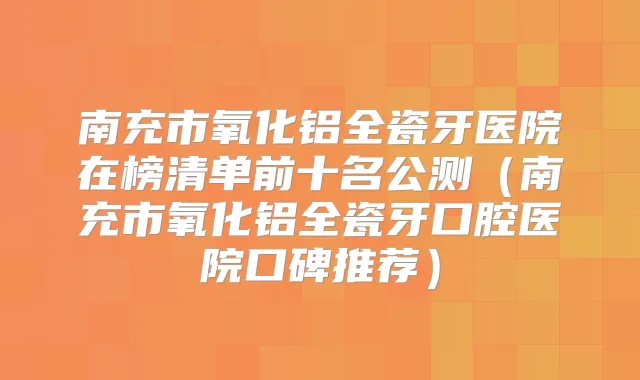 南充市氧化铝全瓷牙医院在榜清单前十名公测(南充市氧化铝全瓷牙口腔医院口碑推荐)