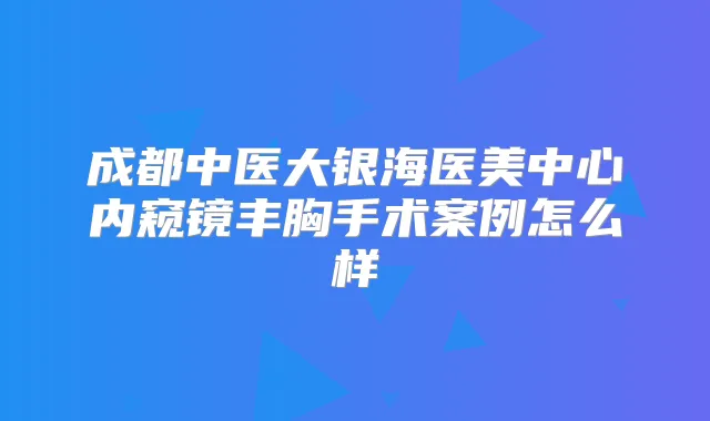 成都中医大银海医美中心内窥镜丰胸手术案例怎么样