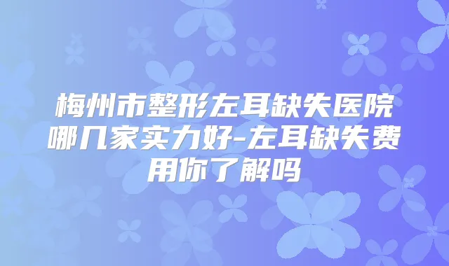 梅州市整形左耳缺失医院哪几家实力好-左耳缺失费用你了解吗